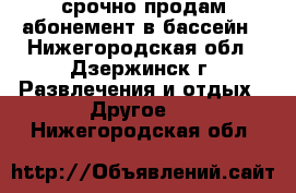 срочно продам абонемент в бассейн - Нижегородская обл., Дзержинск г. Развлечения и отдых » Другое   . Нижегородская обл.